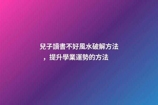 兒子讀書不好風水破解方法，提升學業運勢的方法